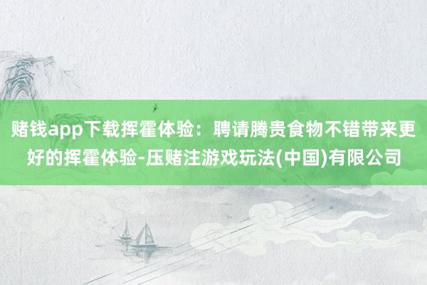 赌钱app下载挥霍体验：聘请腾贵食物不错带来更好的挥霍体验-压赌注游戏玩法(中国)有限公司