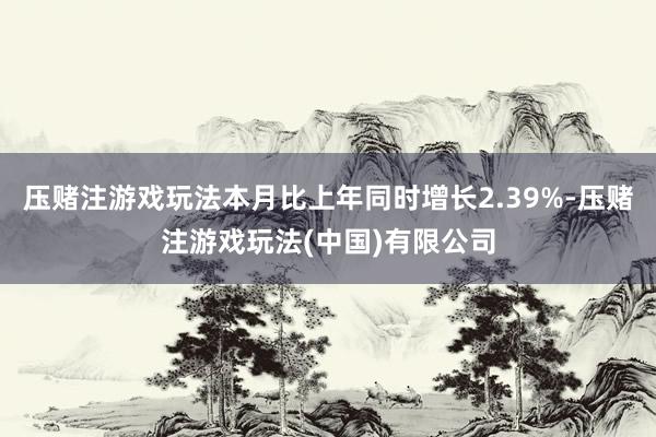 压赌注游戏玩法本月比上年同时增长2.39%-压赌注游戏玩法(中国)有限公司