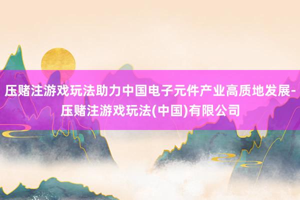 压赌注游戏玩法助力中国电子元件产业高质地发展-压赌注游戏玩法(中国)有限公司