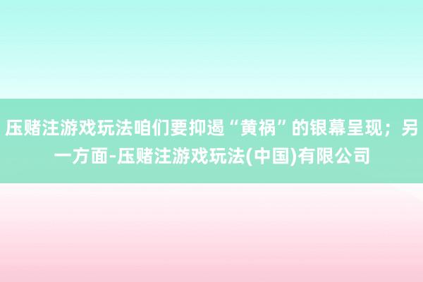 压赌注游戏玩法咱们要抑遏“黄祸”的银幕呈现；另一方面-压赌注游戏玩法(中国)有限公司