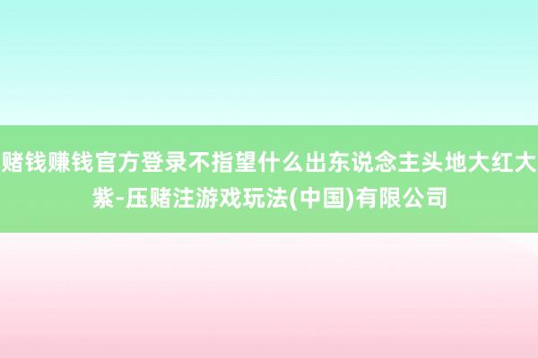 赌钱赚钱官方登录不指望什么出东说念主头地大红大紫-压赌注游戏玩法(中国)有限公司
