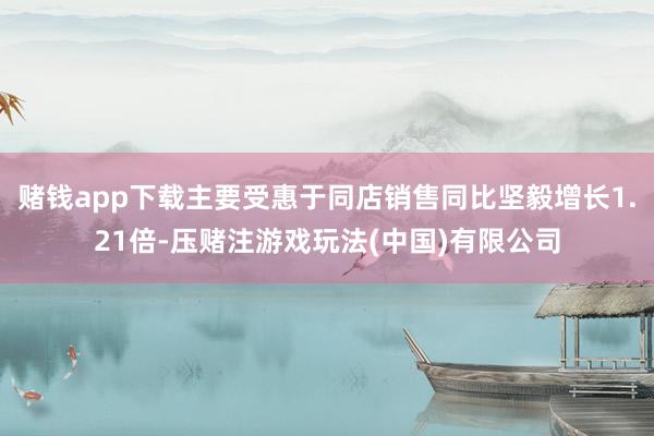 赌钱app下载主要受惠于同店销售同比坚毅增长1.21倍-压赌注游戏玩法(中国)有限公司