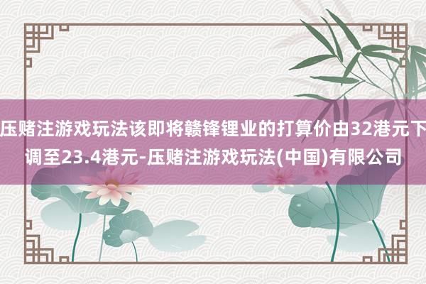 压赌注游戏玩法该即将赣锋锂业的打算价由32港元下调至23.4港元-压赌注游戏玩法(中国)有限公司