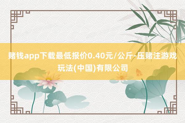 赌钱app下载最低报价0.40元/公斤-压赌注游戏玩法(中国)有限公司