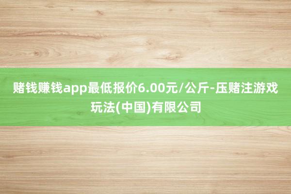 赌钱赚钱app最低报价6.00元/公斤-压赌注游戏玩法(中国)有限公司