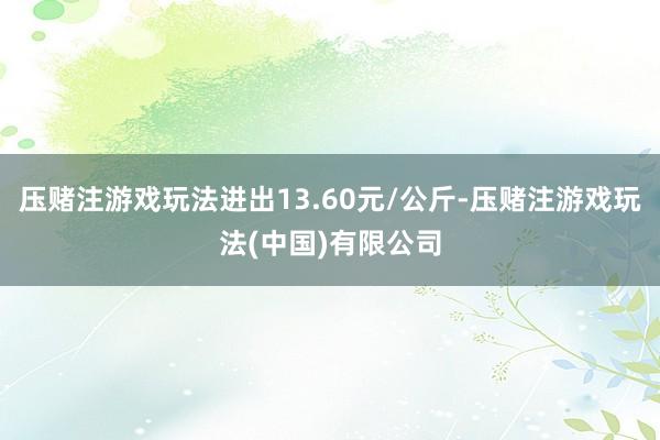 压赌注游戏玩法进出13.60元/公斤-压赌注游戏玩法(中国)有限公司
