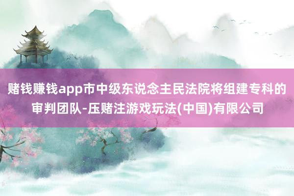赌钱赚钱app市中级东说念主民法院将组建专科的审判团队-压赌注游戏玩法(中国)有限公司