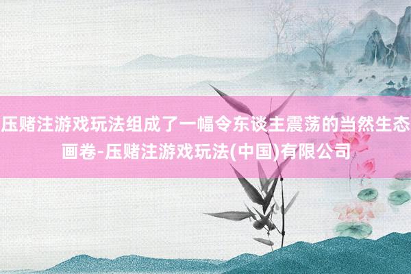 压赌注游戏玩法组成了一幅令东谈主震荡的当然生态画卷-压赌注游戏玩法(中国)有限公司