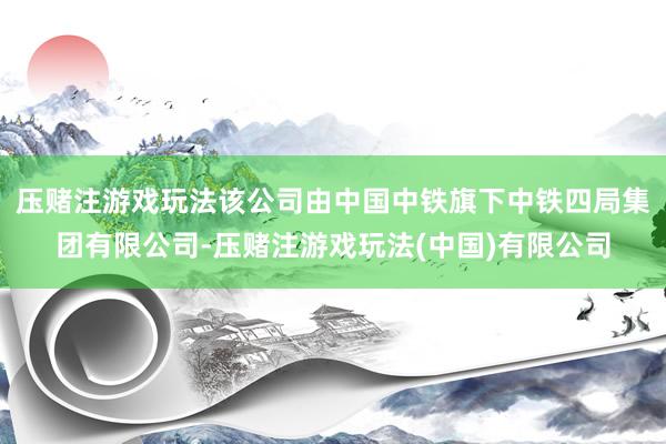 压赌注游戏玩法该公司由中国中铁旗下中铁四局集团有限公司-压赌注游戏玩法(中国)有限公司