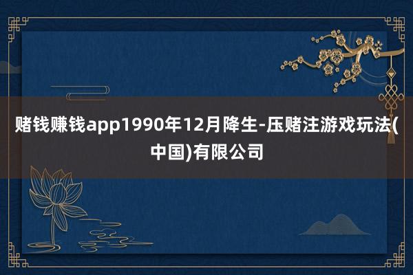 赌钱赚钱app1990年12月降生-压赌注游戏玩法(中国)有限公司