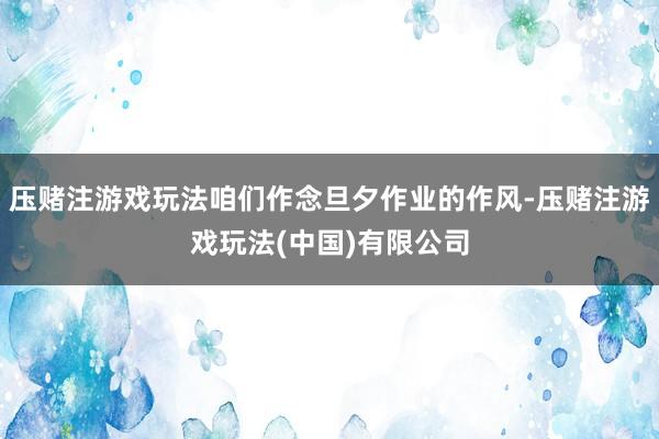 压赌注游戏玩法咱们作念旦夕作业的作风-压赌注游戏玩法(中国)有限公司