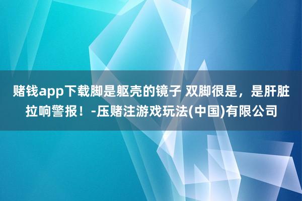 赌钱app下载脚是躯壳的镜子 双脚很是，是肝脏拉响警报！-压赌注游戏玩法(中国)有限公司