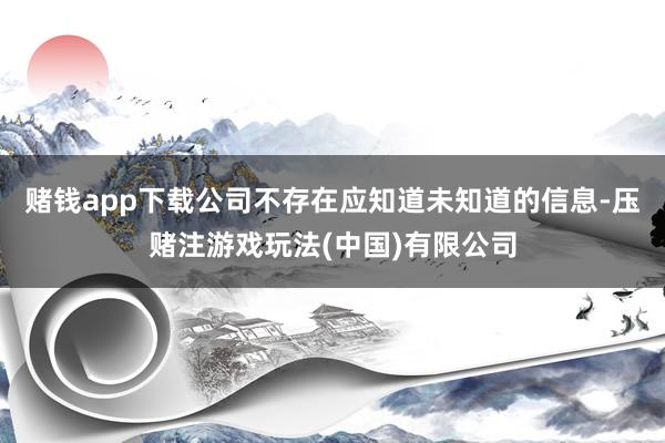 赌钱app下载公司不存在应知道未知道的信息-压赌注游戏玩法(中国)有限公司