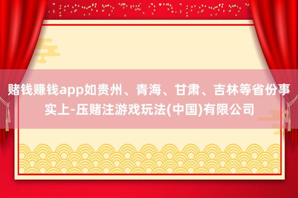 赌钱赚钱app如贵州、青海、甘肃、吉林等省份事实上-压赌注游戏玩法(中国)有限公司