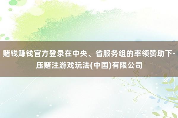 赌钱赚钱官方登录在中央、省服务组的率领赞助下-压赌注游戏玩法(中国)有限公司