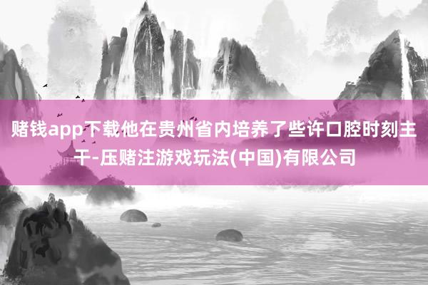 赌钱app下载他在贵州省内培养了些许口腔时刻主干-压赌注游戏玩法(中国)有限公司