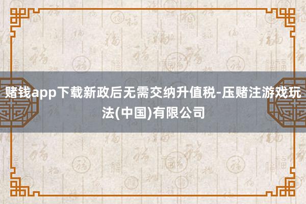 赌钱app下载新政后无需交纳升值税-压赌注游戏玩法(中国)有限公司