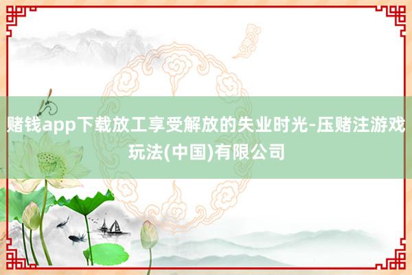 赌钱app下载放工享受解放的失业时光-压赌注游戏玩法(中国)有限公司