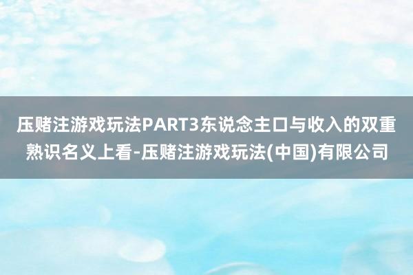 压赌注游戏玩法PART3东说念主口与收入的双重熟识名义上看-压赌注游戏玩法(中国)有限公司