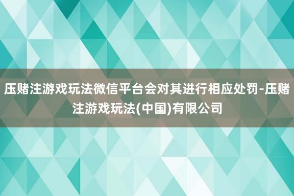 压赌注游戏玩法微信平台会对其进行相应处罚-压赌注游戏玩法(中国)有限公司