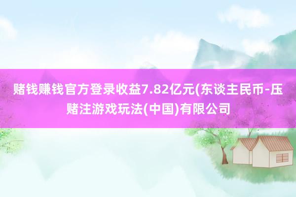 赌钱赚钱官方登录收益7.82亿元(东谈主民币-压赌注游戏玩法(中国)有限公司