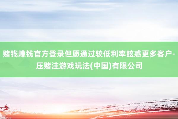 赌钱赚钱官方登录但愿通过较低利率眩惑更多客户-压赌注游戏玩法(中国)有限公司