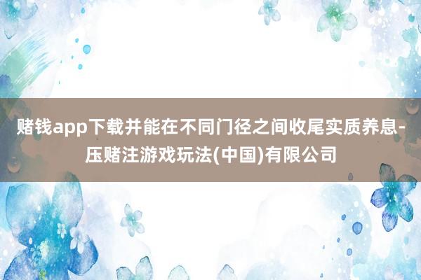 赌钱app下载并能在不同门径之间收尾实质养息-压赌注游戏玩法(中国)有限公司