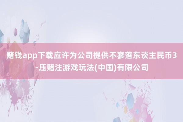赌钱app下载应许为公司提供不寥落东谈主民币3-压赌注游戏玩法(中国)有限公司