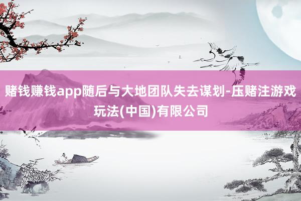 赌钱赚钱app随后与大地团队失去谋划-压赌注游戏玩法(中国)有限公司