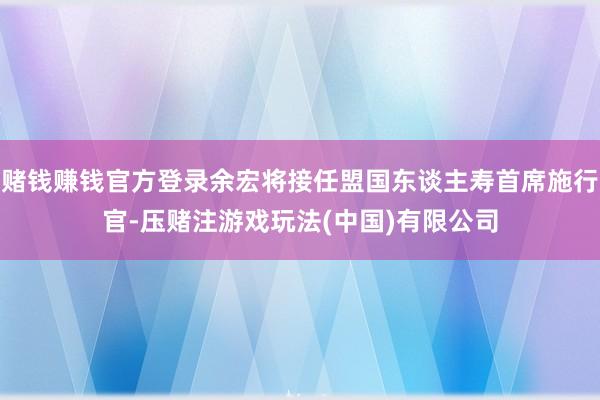 赌钱赚钱官方登录余宏将接任盟国东谈主寿首席施行官-压赌注游戏玩法(中国)有限公司