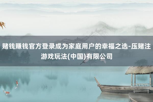 赌钱赚钱官方登录成为家庭用户的幸福之选-压赌注游戏玩法(中国)有限公司