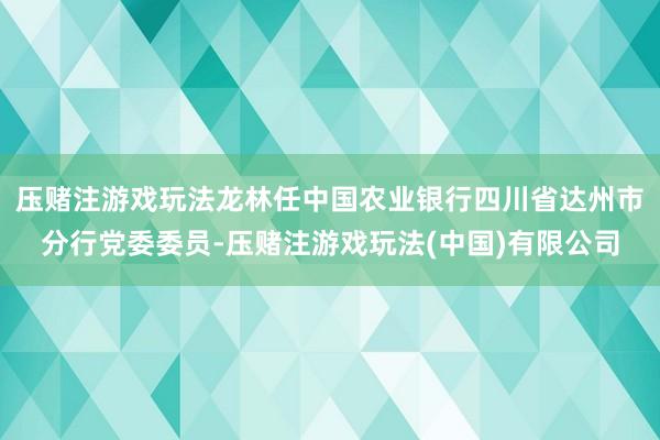 压赌注游戏玩法龙林任中国农业银行四川省达州市分行党委委员-压赌注游戏玩法(中国)有限公司