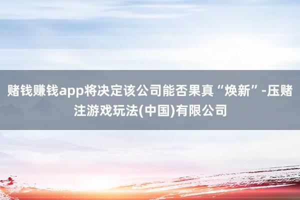 赌钱赚钱app将决定该公司能否果真“焕新”-压赌注游戏玩法(中国)有限公司