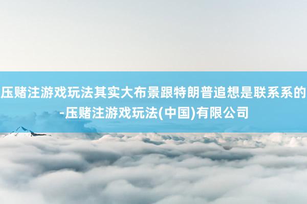 压赌注游戏玩法其实大布景跟特朗普追想是联系系的-压赌注游戏玩法(中国)有限公司
