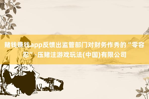 赌钱赚钱app反馈出监管部门对财务作秀的“零容忍”-压赌注游戏玩法(中国)有限公司