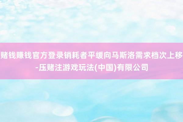 赌钱赚钱官方登录销耗者平缓向马斯洛需求档次上移-压赌注游戏玩法(中国)有限公司