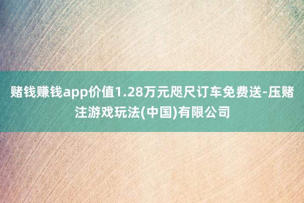 赌钱赚钱app价值1.28万元咫尺订车免费送-压赌注游戏玩法(中国)有限公司