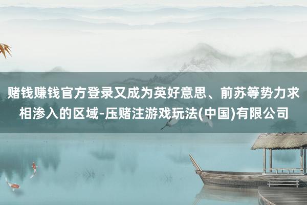赌钱赚钱官方登录又成为英好意思、前苏等势力求相渗入的区域-压赌注游戏玩法(中国)有限公司