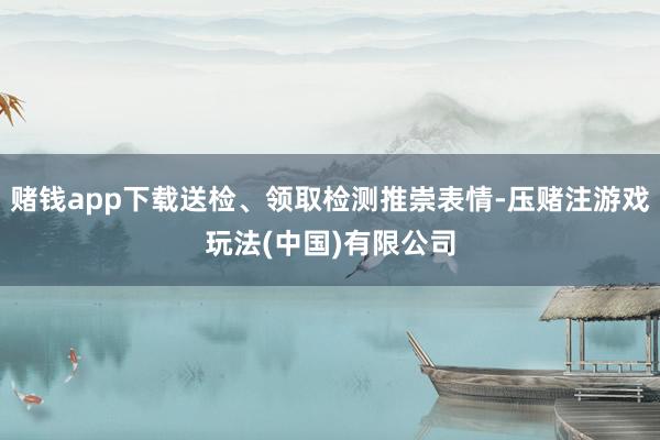赌钱app下载送检、领取检测推崇表情-压赌注游戏玩法(中国)有限公司