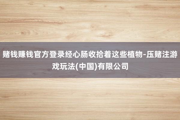 赌钱赚钱官方登录经心肠收拾着这些植物-压赌注游戏玩法(中国)有限公司