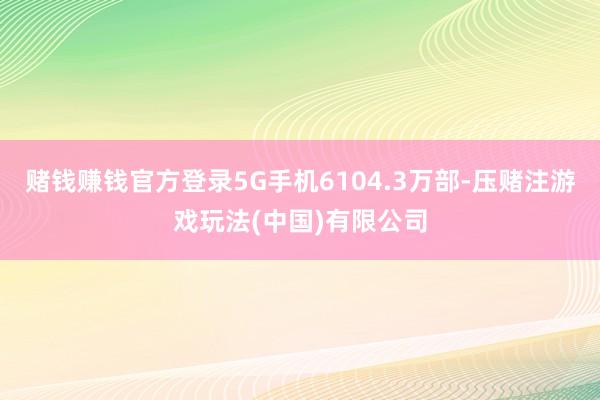 赌钱赚钱官方登录5G手机6104.3万部-压赌注游戏玩法(中国)有限公司