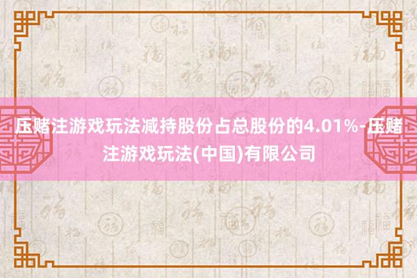 压赌注游戏玩法减持股份占总股份的4.01%-压赌注游戏玩法(中国)有限公司