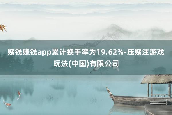 赌钱赚钱app累计换手率为19.62%-压赌注游戏玩法(中国)有限公司