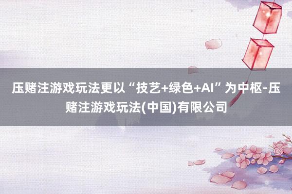 压赌注游戏玩法更以“技艺+绿色+AI”为中枢-压赌注游戏玩法(中国)有限公司