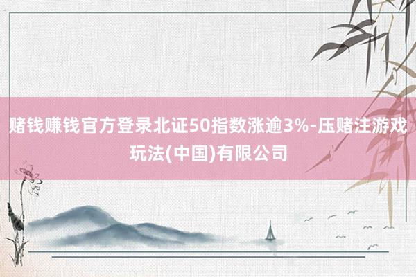 赌钱赚钱官方登录北证50指数涨逾3%-压赌注游戏玩法(中国)有限公司