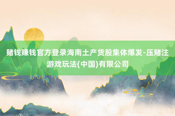 赌钱赚钱官方登录　　海南土产货股集体爆发-压赌注游戏玩法(中国)有限公司