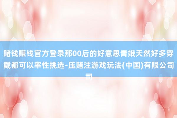 赌钱赚钱官方登录那00后的好意思青娥天然好多穿戴都可以率性挑选-压赌注游戏玩法(中国)有限公司