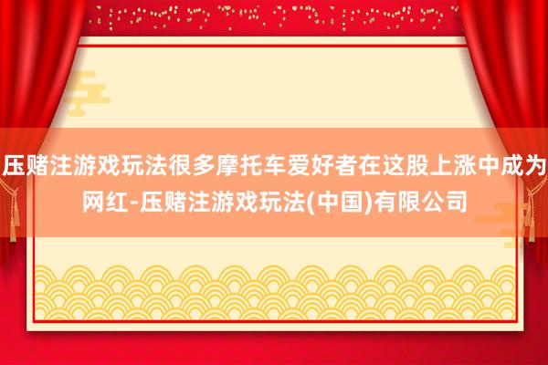 压赌注游戏玩法很多摩托车爱好者在这股上涨中成为网红-压赌注游戏玩法(中国)有限公司