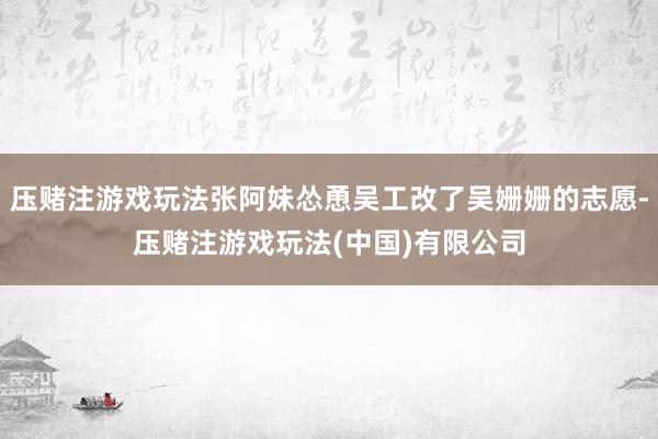 压赌注游戏玩法张阿妹怂恿吴工改了吴姗姗的志愿-压赌注游戏玩法(中国)有限公司