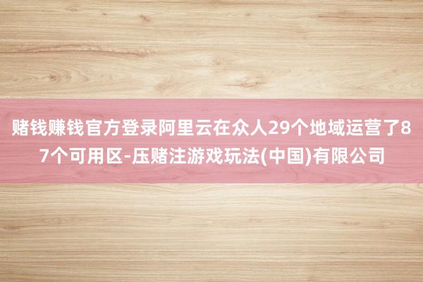 赌钱赚钱官方登录阿里云在众人29个地域运营了87个可用区-压赌注游戏玩法(中国)有限公司